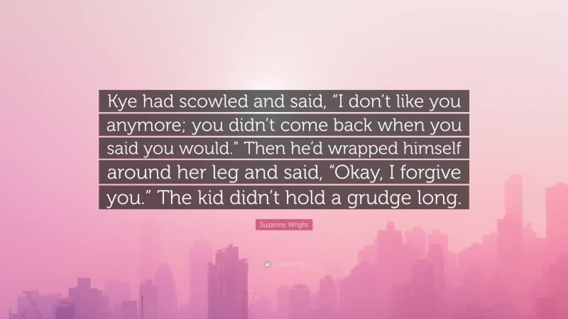 Suzanne Wright Quote: “Kye had scowled and said, “I don’t like you anymore; you didn’t come back when you said you would.” Then he’d wrapped himself around her leg and said, “Okay, I forgive you.” The kid didn’t hold a grudge long.”