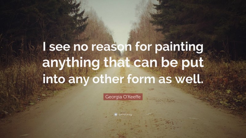 Georgia O'Keeffe Quote: “I see no reason for painting anything that can be put into any other form as well.”