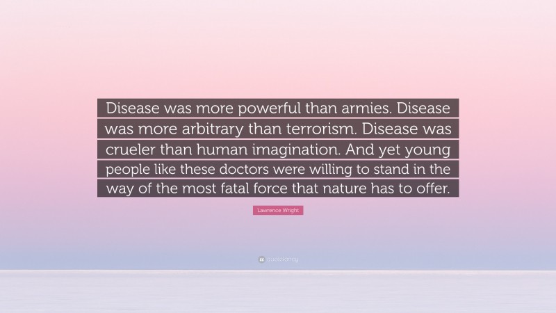 Lawrence Wright Quote: “Disease was more powerful than armies. Disease was more arbitrary than terrorism. Disease was crueler than human imagination. And yet young people like these doctors were willing to stand in the way of the most fatal force that nature has to offer.”