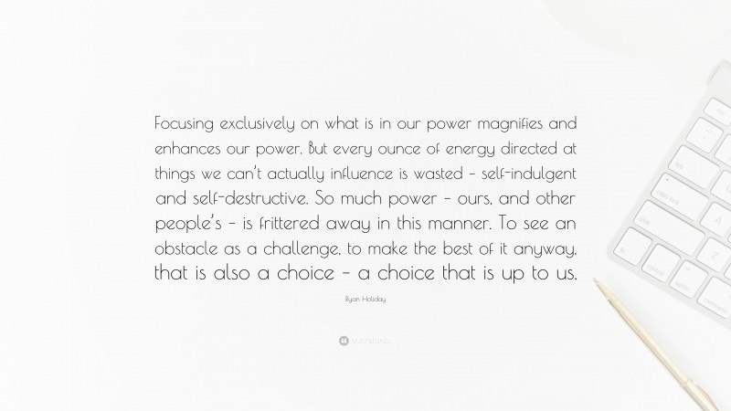 Ryan Holiday Quote: “Focusing exclusively on what is in our power magnifies and enhances our power. But every ounce of energy directed at things we can’t actually influence is wasted – self-indulgent and self-destructive. So much power – ours, and other people’s – is frittered away in this manner. To see an obstacle as a challenge, to make the best of it anyway, that is also a choice – a choice that is up to us.”