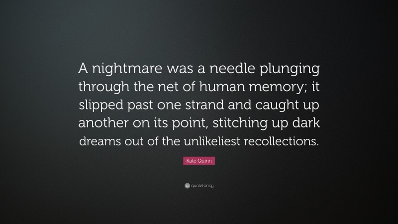 Kate Quinn Quote: “A nightmare was a needle plunging through the net of human memory; it slipped past one strand and caught up another on its point, stitching up dark dreams out of the unlikeliest recollections.”