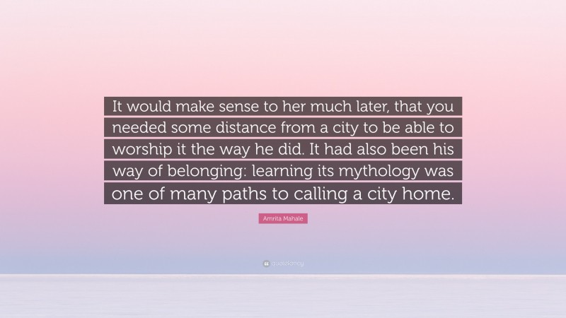 Amrita Mahale Quote: “It would make sense to her much later, that you needed some distance from a city to be able to worship it the way he did. It had also been his way of belonging: learning its mythology was one of many paths to calling a city home.”