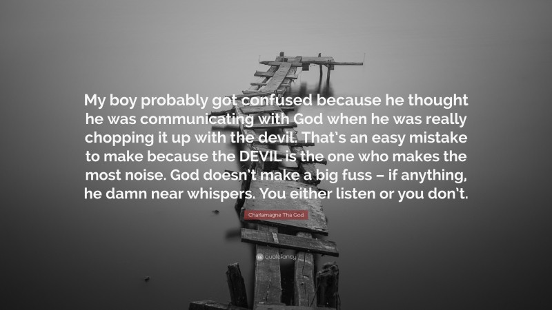 Charlamagne Tha God Quote: “My boy probably got confused because he thought he was communicating with God when he was really chopping it up with the devil. That’s an easy mistake to make because the DEVIL is the one who makes the most noise. God doesn’t make a big fuss – if anything, he damn near whispers. You either listen or you don’t.”