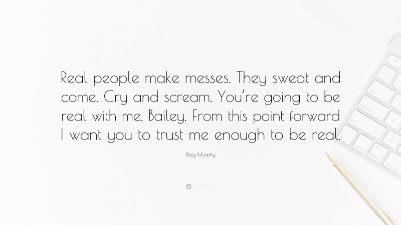 Riley Murphy Quote: “Real people make messes. They sweat and come. Cry and scream. You’re going to be real with me, Bailey. From this point forward I want you to trust me enough to be real.”