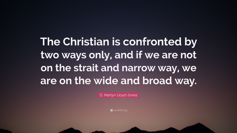 D. Martyn Lloyd-Jones Quote: “The Christian is confronted by two ways only, and if we are not on the strait and narrow way, we are on the wide and broad way.”