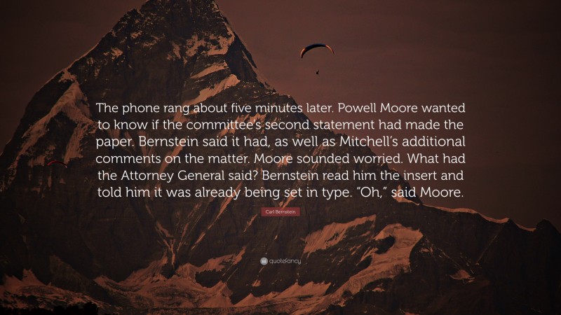 Carl Bernstein Quote: “The phone rang about five minutes later. Powell Moore wanted to know if the committee’s second statement had made the paper. Bernstein said it had, as well as Mitchell’s additional comments on the matter. Moore sounded worried. What had the Attorney General said? Bernstein read him the insert and told him it was already being set in type. “Oh,” said Moore.”