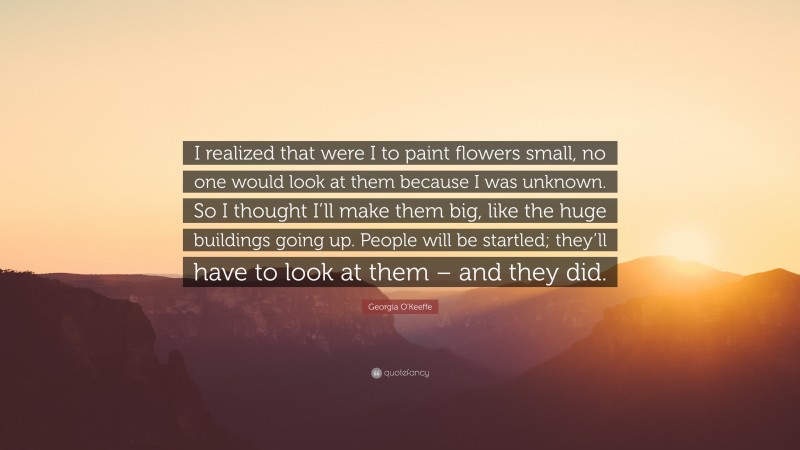 Georgia O'Keeffe Quote: “I realized that were I to paint flowers small, no one would look at them because I was unknown. So I thought I’ll make them big, like the huge buildings going up. People will be startled; they’ll have to look at them – and they did.”