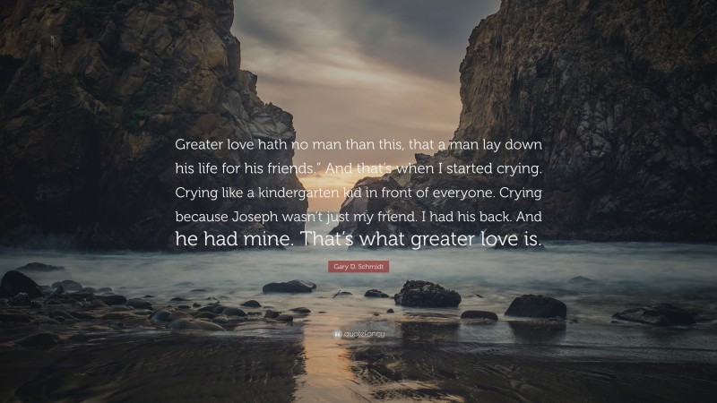 Gary D. Schmidt Quote: “Greater love hath no man than this, that a man lay down his life for his friends.” And that’s when I started crying. Crying like a kindergarten kid in front of everyone. Crying because Joseph wasn’t just my friend. I had his back. And he had mine. That’s what greater love is.”