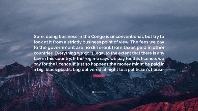 Tim Butcher Quote: “Sure, doing business in the Congo is unconventional, but try to look at it from a strictly business point of view. The fees we pay to the government are no different from taxes paid in other countries. Everything we do is legal to the extent that there is any law in this country. If the regime says we pay for this licence, we pay for the licence. It just so happens the money might be paid in a big, black plastic bag delivered at night to a politician’s house.”
