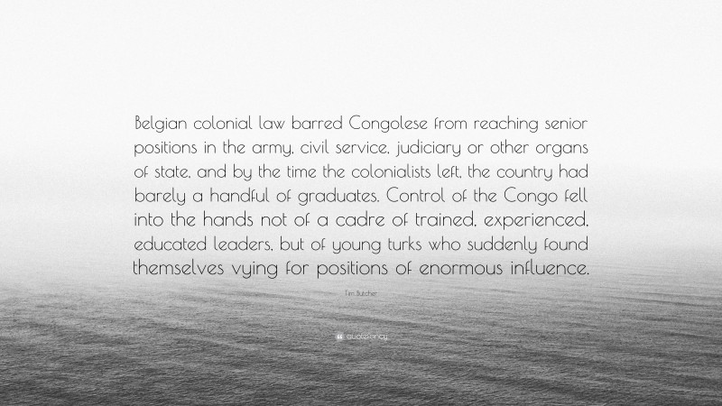 Tim Butcher Quote: “Belgian colonial law barred Congolese from reaching senior positions in the army, civil service, judiciary or other organs of state, and by the time the colonialists left, the country had barely a handful of graduates. Control of the Congo fell into the hands not of a cadre of trained, experienced, educated leaders, but of young turks who suddenly found themselves vying for positions of enormous influence.”