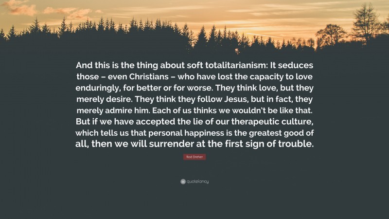 Rod Dreher Quote: “And this is the thing about soft totalitarianism: It seduces those – even Christians – who have lost the capacity to love enduringly, for better or for worse. They think love, but they merely desire. They think they follow Jesus, but in fact, they merely admire him. Each of us thinks we wouldn’t be like that. But if we have accepted the lie of our therapeutic culture, which tells us that personal happiness is the greatest good of all, then we will surrender at the first sign of trouble.”