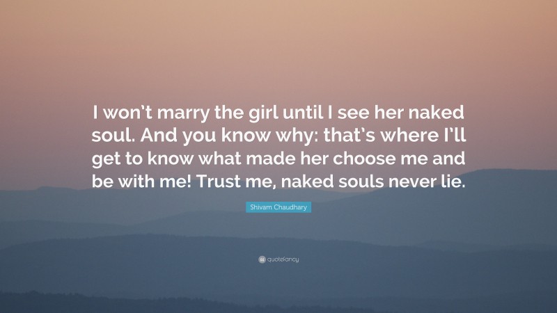 Shivam Chaudhary Quote: “I won’t marry the girl until I see her naked soul. And you know why: that’s where I’ll get to know what made her choose me and be with me! Trust me, naked souls never lie.”