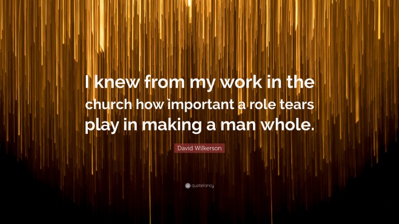 David Wilkerson Quote: “I knew from my work in the church how important a role tears play in making a man whole.”