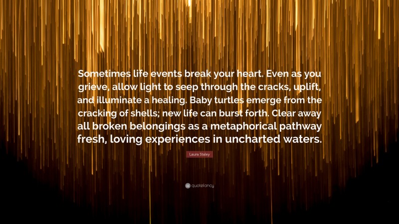 Laura Staley Quote: “Sometimes life events break your heart. Even as you grieve, allow light to seep through the cracks, uplift, and illuminate a healing. Baby turtles emerge from the cracking of shells; new life can burst forth. Clear away all broken belongings as a metaphorical pathway fresh, loving experiences in uncharted waters.”