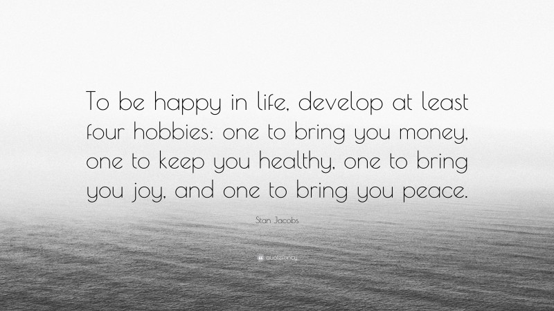 Stan Jacobs Quote: “To be happy in life, develop at least four hobbies: one to bring you money, one to keep you healthy, one to bring you joy, and one to bring you peace.”