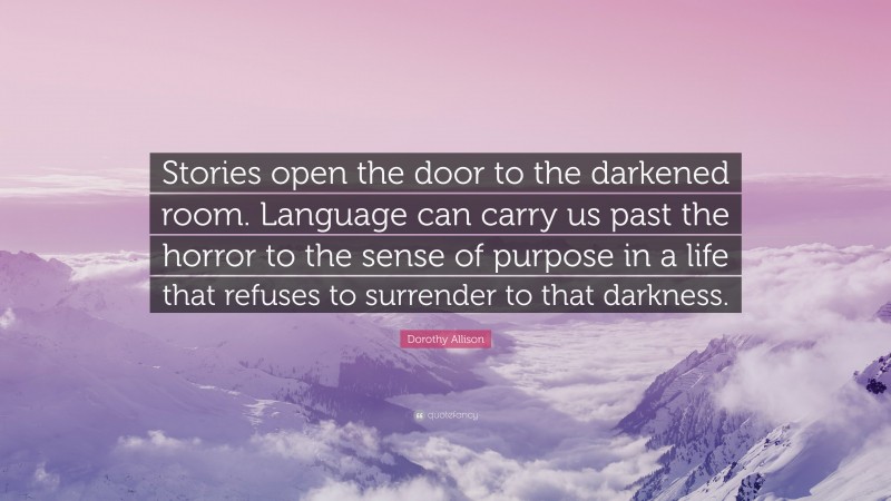 Dorothy Allison Quote: “Stories open the door to the darkened room. Language can carry us past the horror to the sense of purpose in a life that refuses to surrender to that darkness.”
