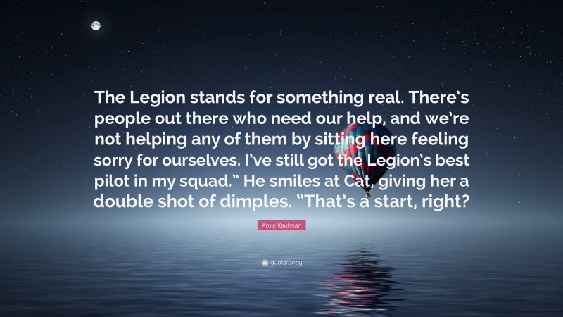 Amie Kaufman Quote: “The Legion stands for something real. There’s people out there who need our help, and we’re not helping any of them by sitting here feeling sorry for ourselves. I’ve still got the Legion’s best pilot in my squad.” He smiles at Cat, giving her a double shot of dimples. “That’s a start, right?”