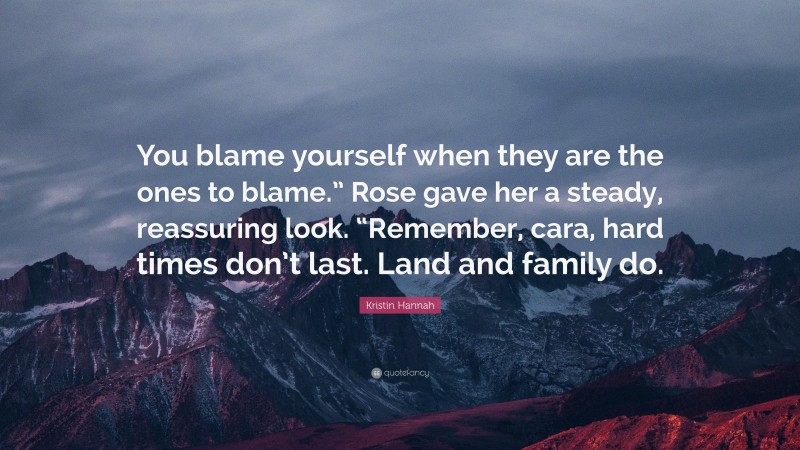 Kristin Hannah Quote: “You blame yourself when they are the ones to blame.” Rose gave her a steady, reassuring look. “Remember, cara, hard times don’t last. Land and family do.”