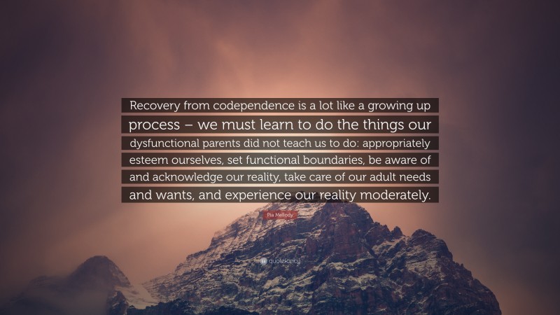 Pia Mellody Quote: “Recovery from codependence is a lot like a growing up process – we must learn to do the things our dysfunctional parents did not teach us to do: appropriately esteem ourselves, set functional boundaries, be aware of and acknowledge our reality, take care of our adult needs and wants, and experience our reality moderately.”