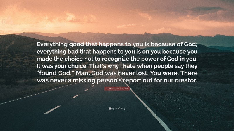 Charlamagne Tha God Quote: “Everything good that happens to you is because of God; everything bad that happens to you is on you because you made the choice not to recognize the power of God in you. It was your choice. That’s why I hate when people say they “found God.” Man, God was never lost. You were. There was never a missing person’s report out for our creator.”