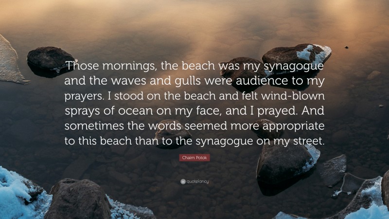 Chaim Potok Quote: “Those mornings, the beach was my synagogue and the waves and gulls were audience to my prayers. I stood on the beach and felt wind-blown sprays of ocean on my face, and I prayed. And sometimes the words seemed more appropriate to this beach than to the synagogue on my street.”