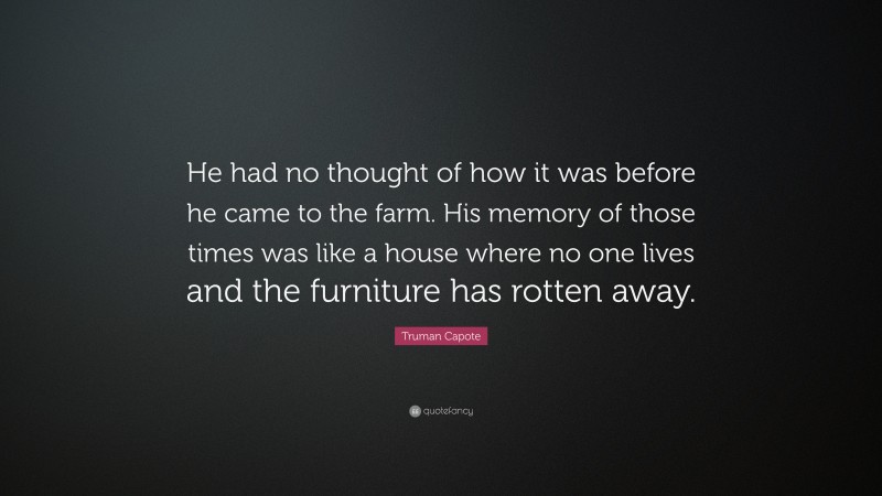 Truman Capote Quote: “He had no thought of how it was before he came to the farm. His memory of those times was like a house where no one lives and the furniture has rotten away.”