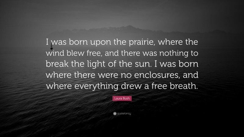 Laura Bush Quote: “I was born upon the prairie, where the wind blew free, and there was nothing to break the light of the sun. I was born where there were no enclosures, and where everything drew a free breath.”