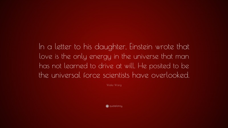 Weike Wang Quote: “In a letter to his daughter, Einstein wrote that love is the only energy in the universe that man has not learned to drive at will. He posited to be the universal force scientists have overlooked.”