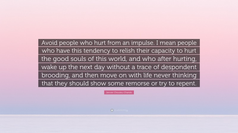 Janvier Chouteu-Chando Quote: “Avoid people who hurt from an impulse. I mean people who have this tendency to relish their capacity to hurt the good souls of this world, and who after hurting, wake up the next day without a trace of despondent brooding, and then move on with life never thinking that they should show some remorse or try to repent.”