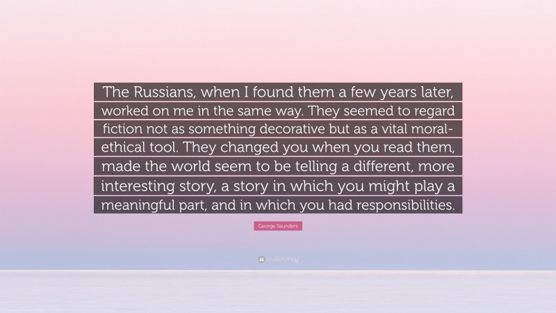 George Saunders Quote: “The Russians, when I found them a few years later, worked on me in the same way. They seemed to regard fiction not as something decorative but as a vital moral-ethical tool. They changed you when you read them, made the world seem to be telling a different, more interesting story, a story in which you might play a meaningful part, and in which you had responsibilities.”
