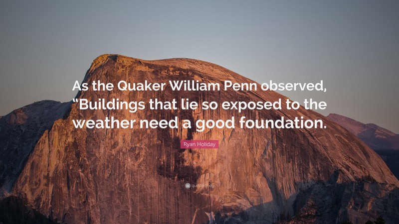 Ryan Holiday Quote: “As the Quaker William Penn observed, “Buildings that lie so exposed to the weather need a good foundation.”