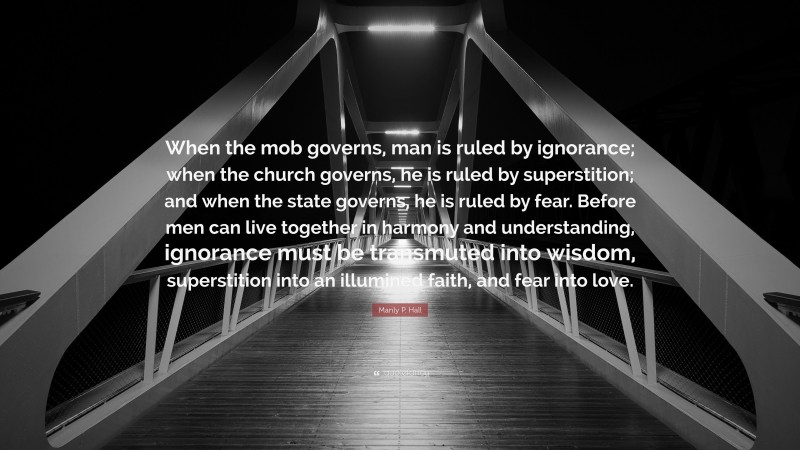 Manly P. Hall Quote: “When the mob governs, man is ruled by ignorance; when the church governs, he is ruled by superstition; and when the state governs, he is ruled by fear. Before men can live together in harmony and understanding, ignorance must be transmuted into wisdom, superstition into an illumined faith, and fear into love.”