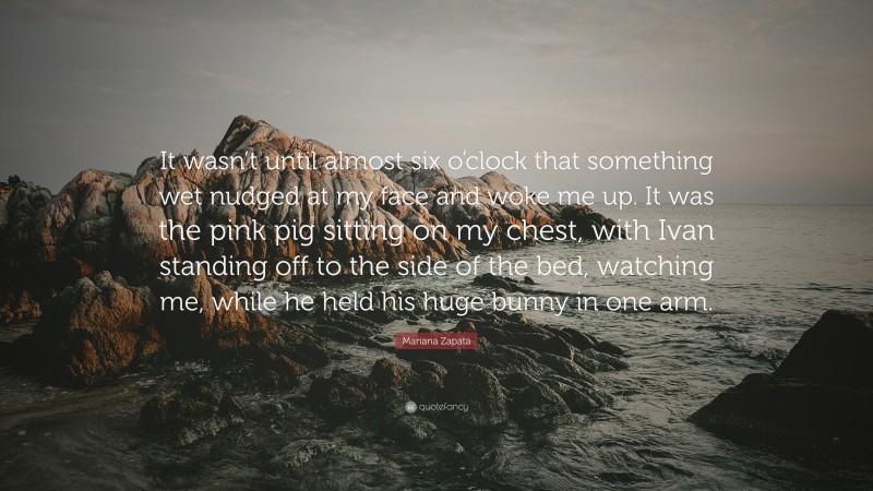 Mariana Zapata Quote: “It wasn’t until almost six o’clock that something wet nudged at my face and woke me up. It was the pink pig sitting on my chest, with Ivan standing off to the side of the bed, watching me, while he held his huge bunny in one arm.”