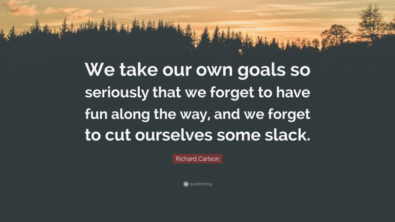 Richard Carlson Quote: “We take our own goals so seriously that we forget to have fun along the way, and we forget to cut ourselves some slack.”