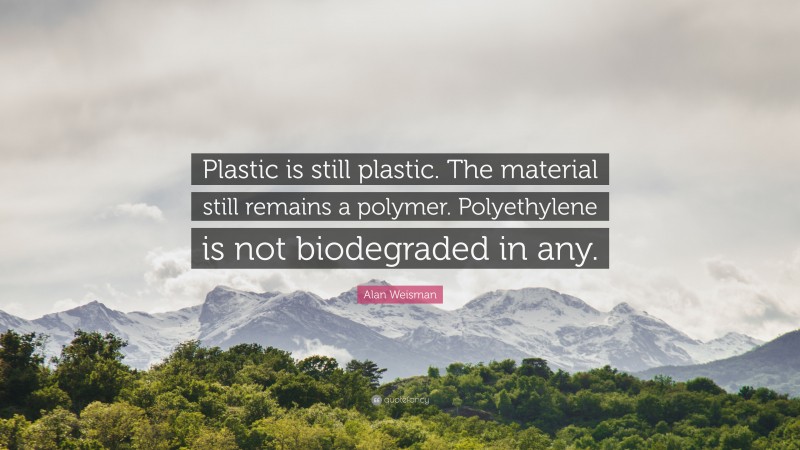 Alan Weisman Quote: “Plastic is still plastic. The material still remains a polymer. Polyethylene is not biodegraded in any.”