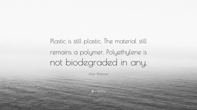 Alan Weisman Quote: “Plastic is still plastic. The material still remains a polymer. Polyethylene is not biodegraded in any.”