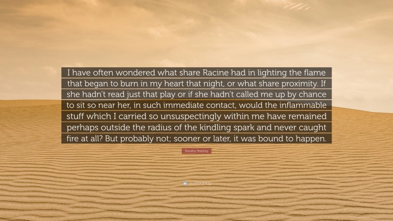 Dorothy Strachey Quote: “I have often wondered what share Racine had in lighting the flame that began to burn in my heart that night, or what share proximity. If she hadn’t read just that play or if she hadn’t called me up by chance to sit so near her, in such immediate contact, would the inflammable stuff which I carried so unsuspectingly within me have remained perhaps outside the radius of the kindling spark and never caught fire at all? But probably not; sooner or later, it was bound to happen.”