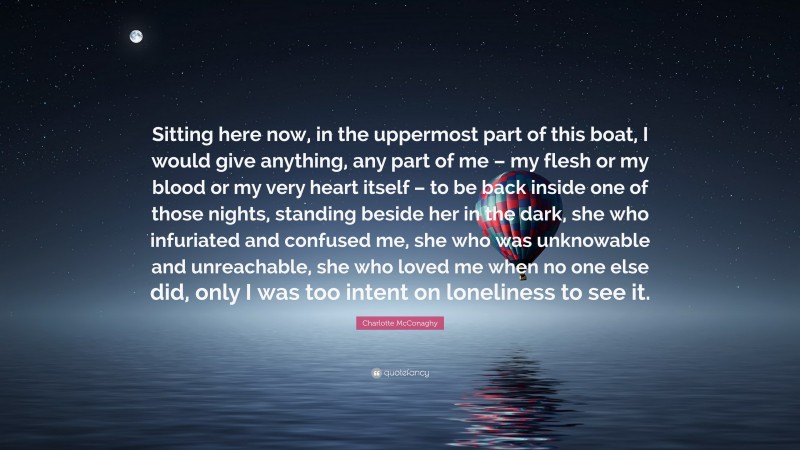 Charlotte McConaghy Quote: “Sitting here now, in the uppermost part of this boat, I would give anything, any part of me – my flesh or my blood or my very heart itself – to be back inside one of those nights, standing beside her in the dark, she who infuriated and confused me, she who was unknowable and unreachable, she who loved me when no one else did, only I was too intent on loneliness to see it.”