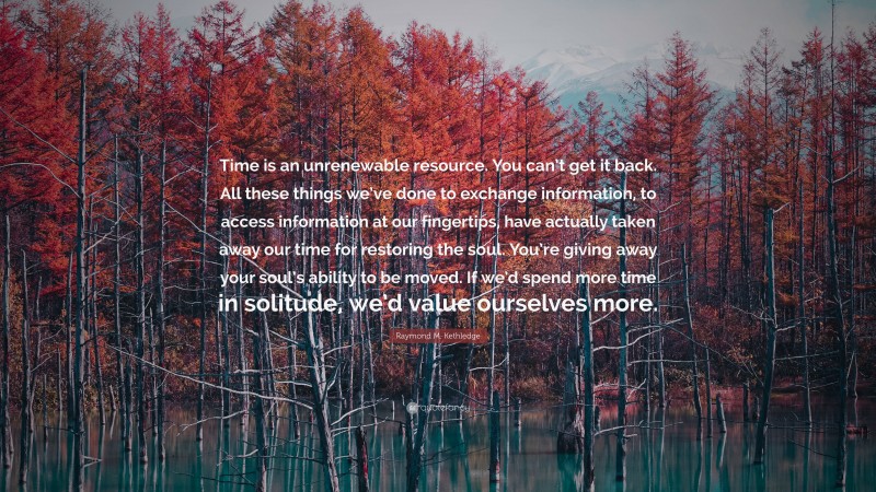 Raymond M. Kethledge Quote: “Time is an unrenewable resource. You can’t get it back. All these things we’ve done to exchange information, to access information at our fingertips, have actually taken away our time for restoring the soul. You’re giving away your soul’s ability to be moved. If we’d spend more time in solitude, we’d value ourselves more.”