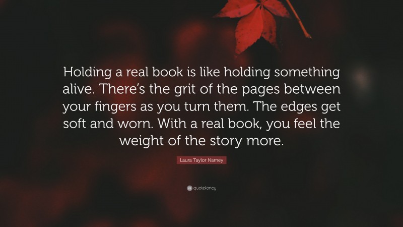 Laura Taylor Namey Quote: “Holding a real book is like holding something alive. There’s the grit of the pages between your fingers as you turn them. The edges get soft and worn. With a real book, you feel the weight of the story more.”