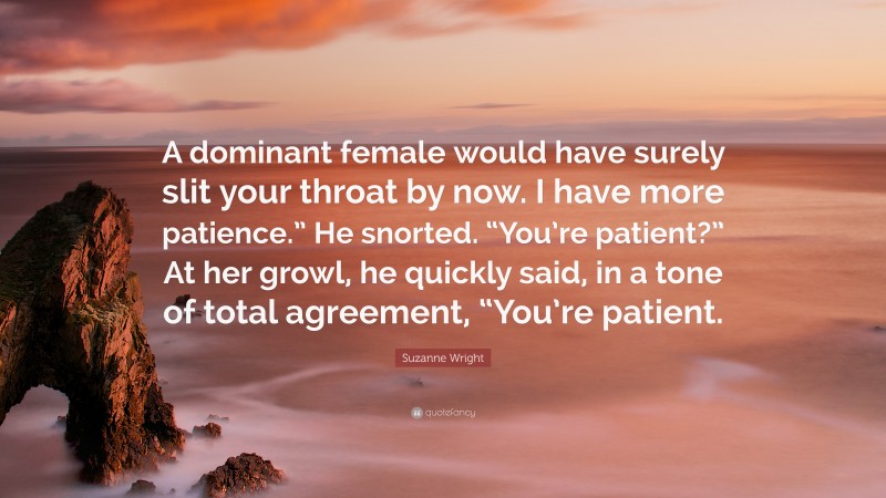 Suzanne Wright Quote: “A dominant female would have surely slit your throat by now. I have more patience.” He snorted. “You’re patient?” At her growl, he quickly said, in a tone of total agreement, “You’re patient.”