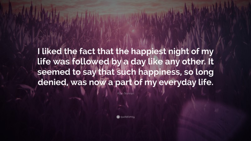 Alan Brennert Quote: “I liked the fact that the happiest night of my life was followed by a day like any other. It seemed to say that such happiness, so long denied, was now a part of my everyday life.”