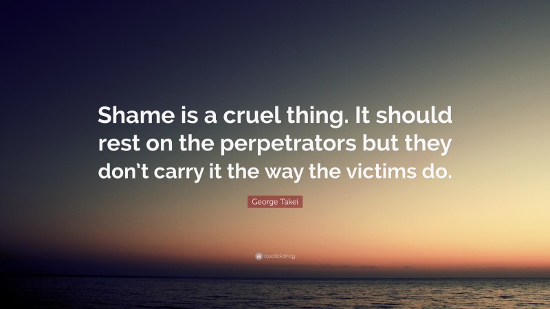 George Takei Quote: “Shame is a cruel thing. It should rest on the perpetrators but they don’t carry it the way the victims do.”