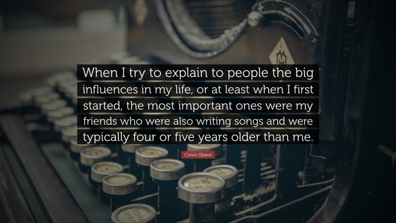 Conor Oberst Quote: “When I try to explain to people the big influences in my life, or at least when I first started, the most important ones were my friends who were also writing songs and were typically four or five years older than me.”