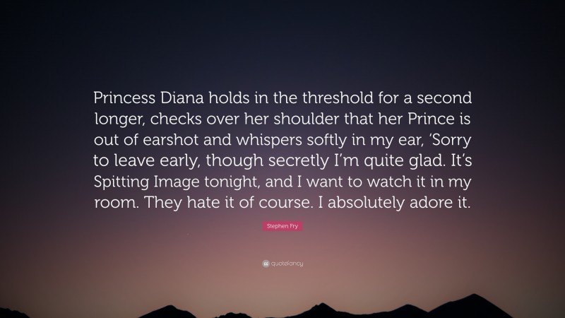 Stephen Fry Quote: “Princess Diana holds in the threshold for a second longer, checks over her shoulder that her Prince is out of earshot and whispers softly in my ear, ‘Sorry to leave early, though secretly I’m quite glad. It’s Spitting Image tonight, and I want to watch it in my room. They hate it of course. I absolutely adore it.”