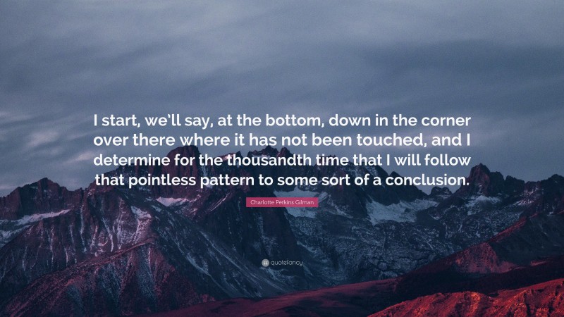 Charlotte Perkins Gilman Quote: “I start, we’ll say, at the bottom, down in the corner over there where it has not been touched, and I determine for the thousandth time that I will follow that pointless pattern to some sort of a conclusion.”