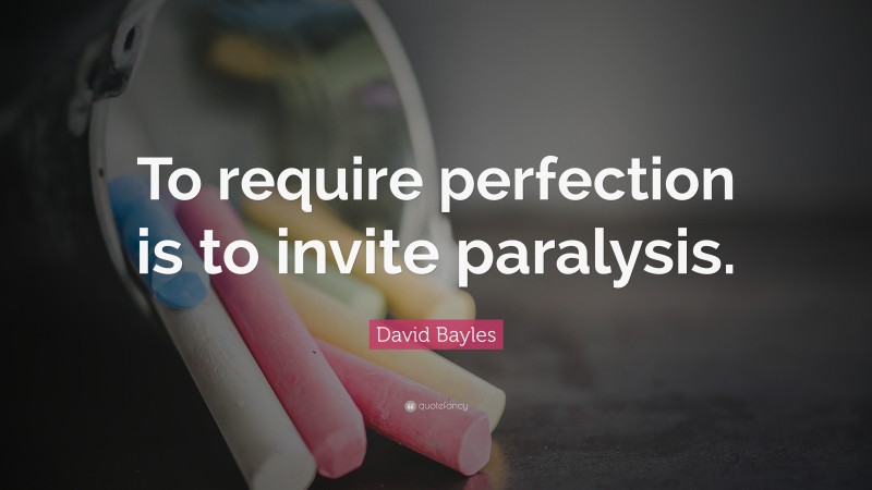 David Bayles Quote: “To require perfection is to invite paralysis.”