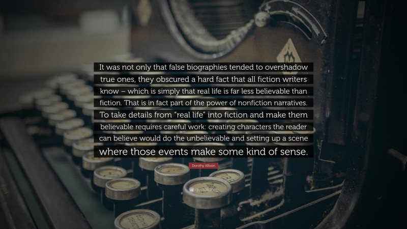 Dorothy Allison Quote: “It was not only that false biographies tended to overshadow true ones, they obscured a hard fact that all fiction writers know – which is simply that real life is far less believable than fiction. That is in fact part of the power of nonfiction narratives. To take details from “real life” into fiction and make them believable requires careful work: creating characters the reader can believe would do the unbelievable and setting up a scene where those events make some kind of sense.”