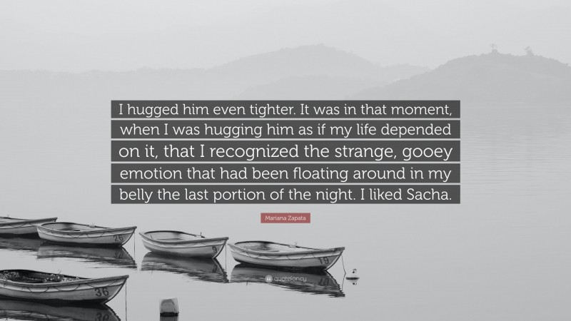 Mariana Zapata Quote: “I hugged him even tighter. It was in that moment, when I was hugging him as if my life depended on it, that I recognized the strange, gooey emotion that had been floating around in my belly the last portion of the night. I liked Sacha.”