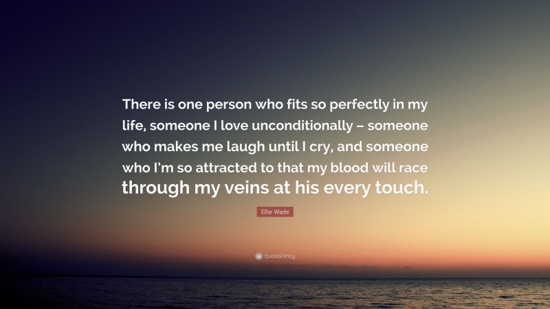 Ellie Wade Quote: “There is one person who fits so perfectly in my life, someone I love unconditionally – someone who makes me laugh until I cry, and someone who I’m so attracted to that my blood will race through my veins at his every touch.”